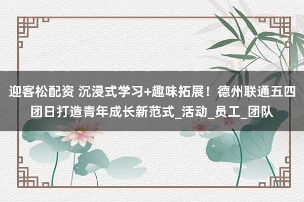 迎客松配资 沉浸式学习+趣味拓展！德州联通五四团日打造青年成长新范式_活动_员工_团队