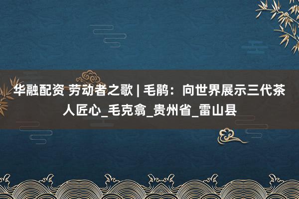华融配资 劳动者之歌 | 毛鹃：向世界展示三代茶人匠心_毛克翕_贵州省_雷山县