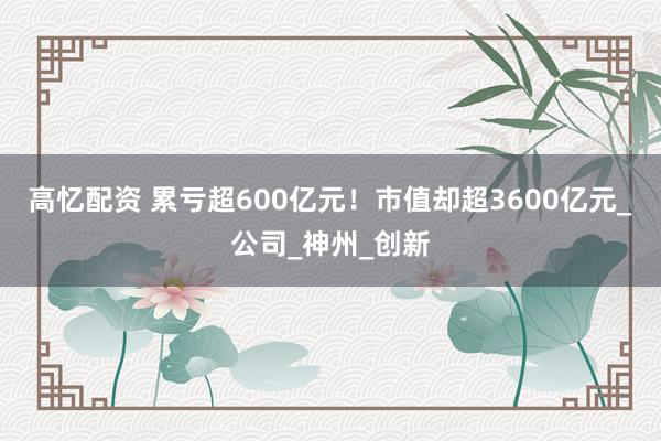 高忆配资 累亏超600亿元！市值却超3600亿元_公司_神州_创新