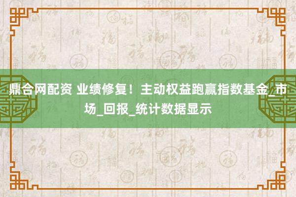 鼎合网配资 业绩修复！主动权益跑赢指数基金_市场_回报_统计数据显示