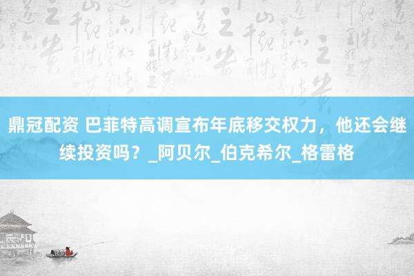 鼎冠配资 巴菲特高调宣布年底移交权力，他还会继续投资吗？_阿贝尔_伯克希尔_格雷格
