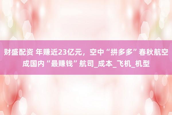 财盛配资 年赚近23亿元，空中“拼多多”春秋航空成国内“最赚钱”航司_成本_飞机_机型
