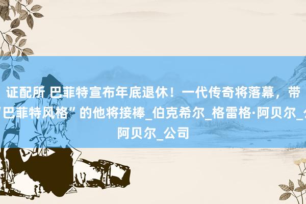 证配所 巴菲特宣布年底退休！一代传奇将落幕，带有“巴菲特风格”的他将接棒_伯克希尔_格雷格·阿贝尔_公司