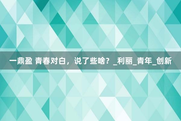 一鼎盈 青春对白，说了些啥？_利丽_青年_创新
