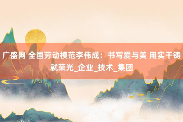 广盛网 全国劳动模范李伟成：书写爱与美 用实干铸就荣光_企业_技术_集团