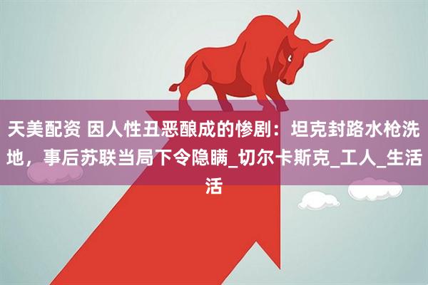 天美配资 因人性丑恶酿成的惨剧：坦克封路水枪洗地，事后苏联当局下令隐瞒_切尔卡斯克_工人_生活