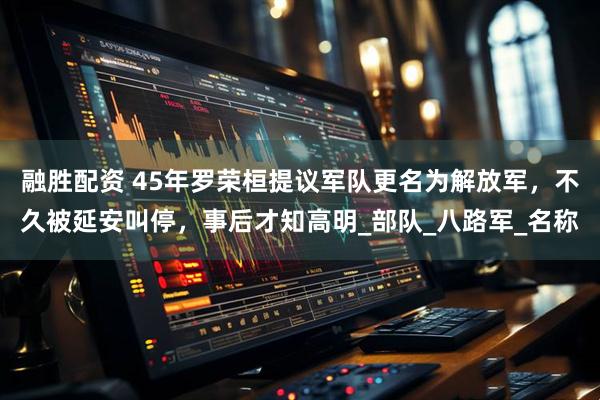 融胜配资 45年罗荣桓提议军队更名为解放军，不久被延安叫停，事后才知高明_部队_八路军_名称
