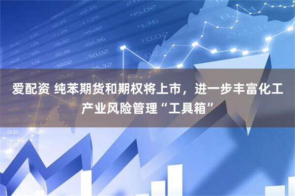 爱配资 纯苯期货和期权将上市，进一步丰富化工产业风险管理“工具箱”