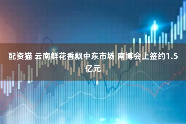 配资猫 云南鲜花香飘中东市场 南博会上签约1.5亿元