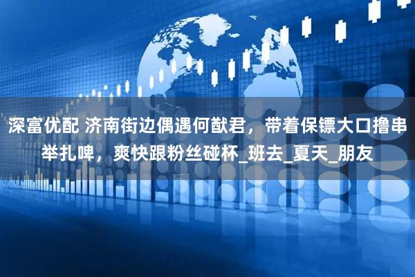 深富优配 济南街边偶遇何猷君，带着保镖大口撸串举扎啤，爽快跟粉丝碰杯_班去_夏天_朋友