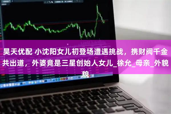 昊天优配 小沈阳女儿初登场遭遇挑战，携财阀千金共出道，外婆竟是三星创始人女儿_徐允_母亲_外貌