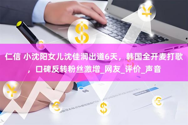 仁信 小沈阳女儿沈佳润出道6天，韩国全开麦打歌，口碑反转粉丝激增_网友_评价_声音