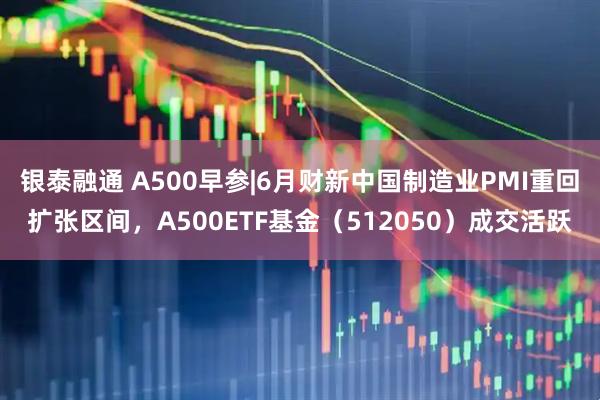 银泰融通 A500早参|6月财新中国制造业PMI重回扩张区间，A500ETF基金（512050）成交活跃