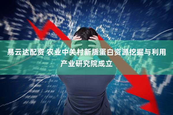 易云达配资 农业中关村新质蛋白资源挖掘与利用产业研究院成立