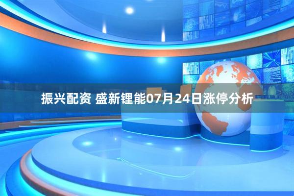 振兴配资 盛新锂能07月24日涨停分析