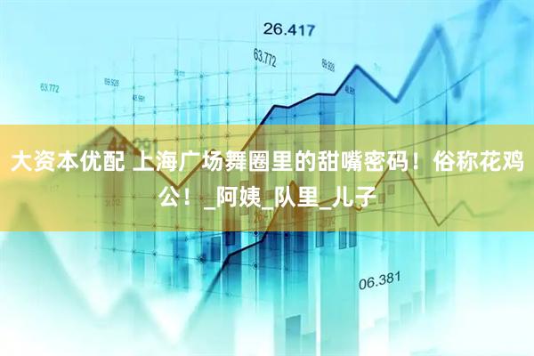 大资本优配 上海广场舞圈里的甜嘴密码！俗称花鸡公！_阿姨_队里_儿子