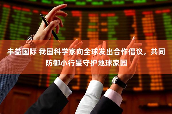 丰益国际 我国科学家向全球发出合作倡议，共同防御小行星守护地球家园