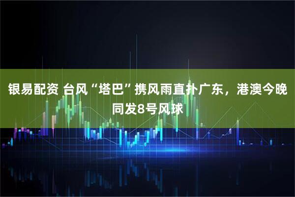 银易配资 台风“塔巴”携风雨直扑广东，港澳今晚同发8号风球