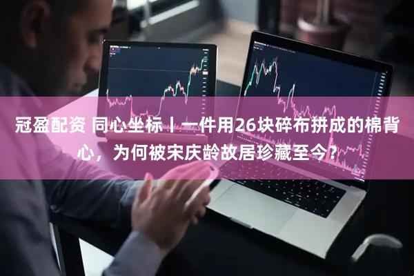 冠盈配资 同心坐标丨一件用26块碎布拼成的棉背心，为何被宋庆龄故居珍藏至今？
