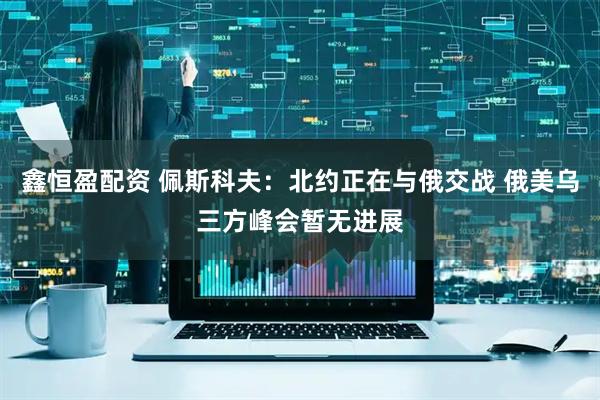 鑫恒盈配资 佩斯科夫：北约正在与俄交战 俄美乌三方峰会暂无进展
