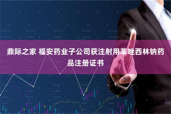 鼎际之家 福安药业子公司获注射用苯唑西林钠药品注册证书
