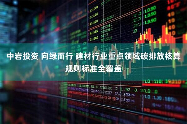 中岩投资 向绿而行 建材行业重点领域碳排放核算规则标准全覆盖