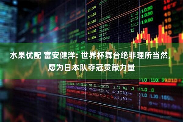 水果优配 富安健洋: 世界杯舞台绝非理所当然, 愿为日本队夺冠贡献力量