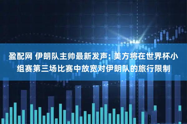 盈配网 伊朗队主帅最新发声: 美方将在世界杯小组赛第三场比赛中放宽对伊朗队的旅行限制