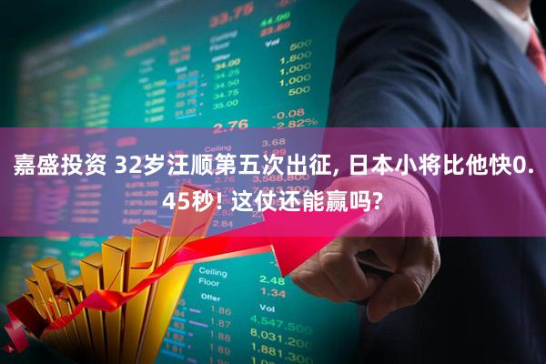嘉盛投资 32岁汪顺第五次出征, 日本小将比他快0.45秒! 这仗还能赢吗?